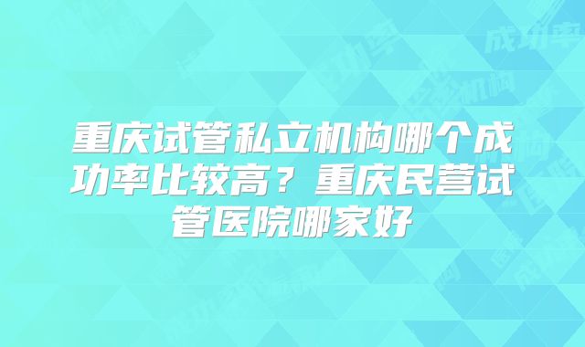 重庆试管私立机构哪个成功率比较高？重庆民营试管医院哪家好