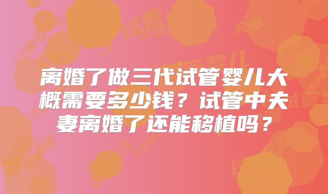 离婚了做三代试管婴儿大概需要多少钱？试管中夫妻离婚了还能移植吗？