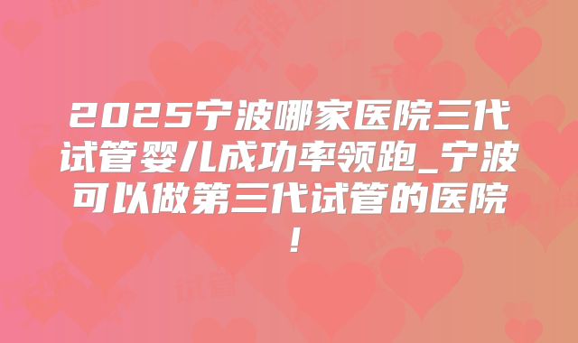 2025宁波哪家医院三代试管婴儿成功率领跑_宁波可以做第三代试管的医院!