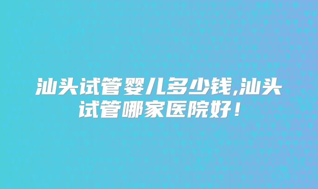 汕头试管婴儿多少钱,汕头试管哪家医院好！