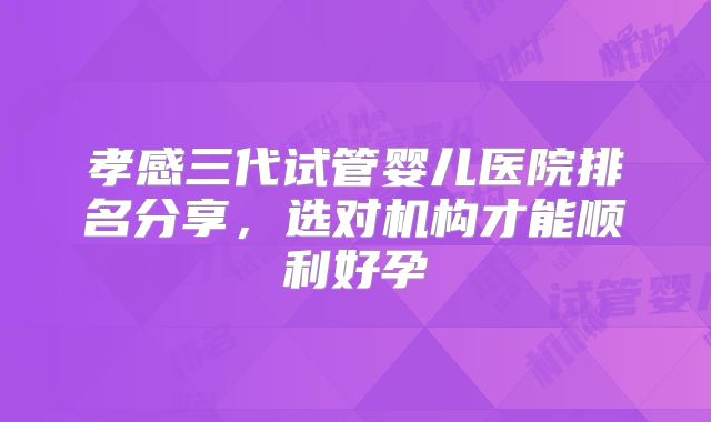 孝感三代试管婴儿医院排名分享，选对机构才能顺利好孕