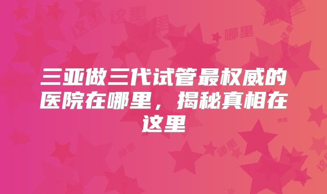 三亚做三代试管最权威的医院在哪里,揭秘真相在这里