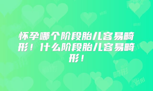 怀孕哪个阶段胎儿容易畸形!什么阶段胎儿容易畸形!