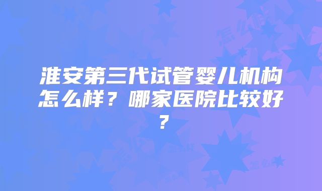 淮安第三代试管婴儿机构怎么样？哪家医院比较好？