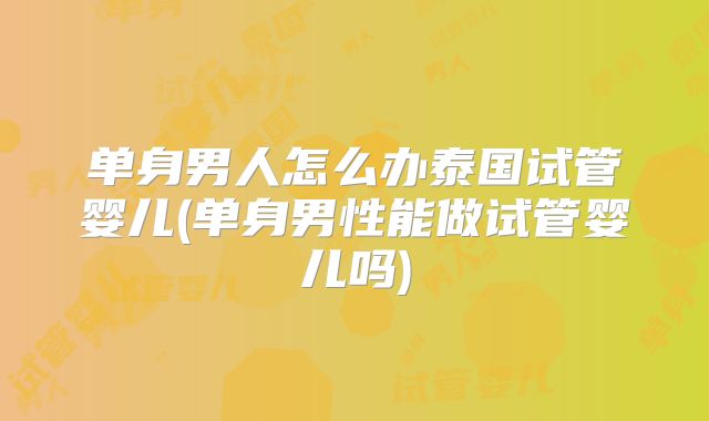 单身男人怎么办泰国试管婴儿(单身男性能做试管婴儿吗)