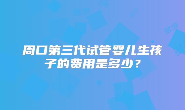 周口第三代试管婴儿生孩子的费用是多少？