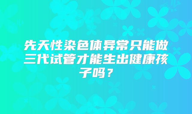 先天性染色体异常只能做三代试管才能生出健康孩子吗？