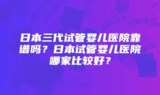 日本三代试管婴儿医院靠谱吗?日本试管婴儿医院哪家比较好?