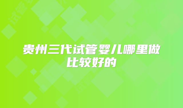 贵州三代试管婴儿哪里做比较好的