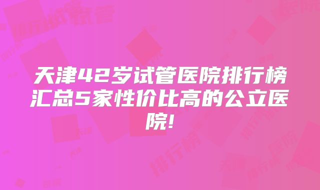天津42岁试管医院排行榜汇总5家性价比高的公立医院!
