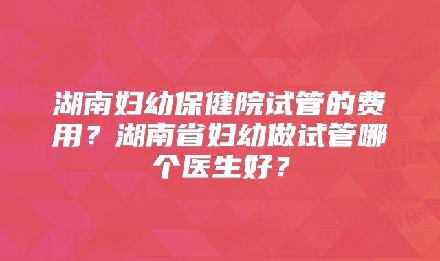 湖南妇幼保健院试管的费用？湖南省妇幼做试管哪个医生好？
