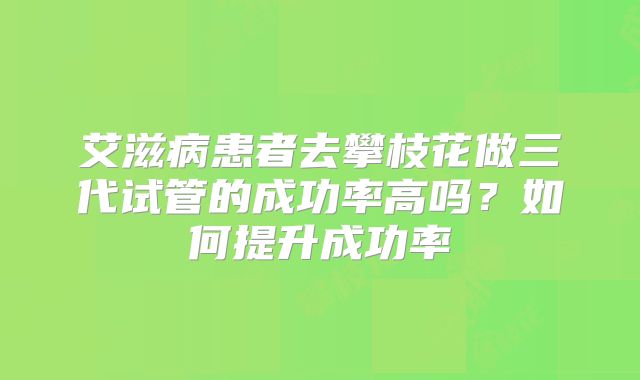 艾滋病患者去攀枝花做三代试管的成功率高吗?如何提升成功率