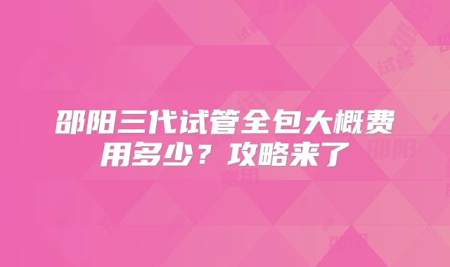邵阳三代试管全包大概费用多少？攻略来了