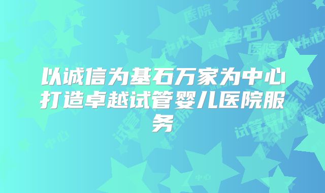 以诚信为基石万家为中心打造卓越试管婴儿医院服务