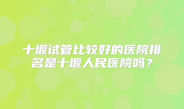 十堰试管比较好的医院排名是十堰人民医院吗?