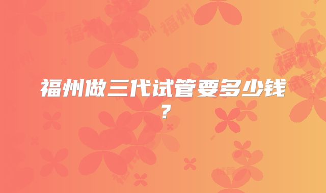福州做三代试管要多少钱?