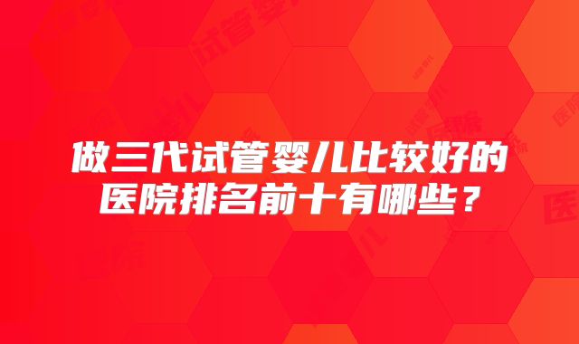 做三代试管婴儿比较好的医院排名前十有哪些?