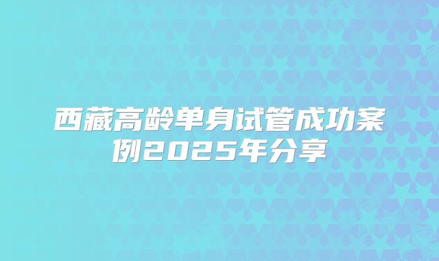 西藏高龄单身试管成功案例2025年分享