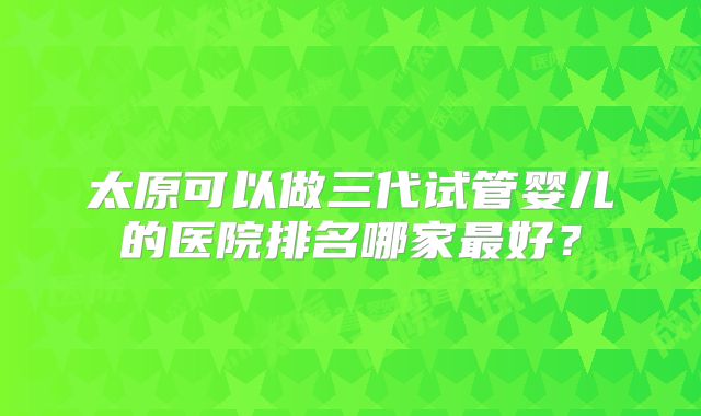 太原可以做三代试管婴儿的医院排名哪家最好？