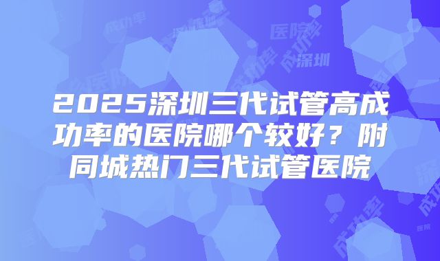 2025深圳三代试管高成功率的医院哪个较好?附同城热门三代试管医院