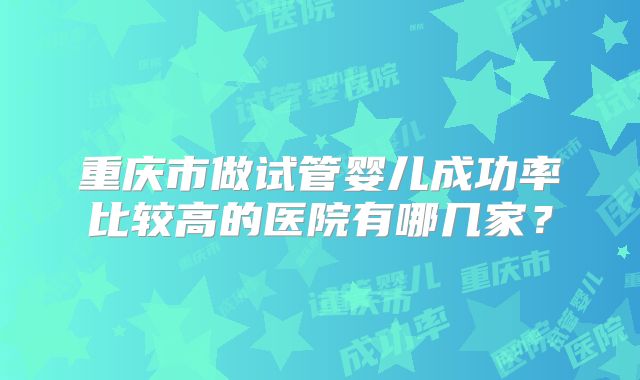 重庆市做试管婴儿成功率比较高的医院有哪几家?