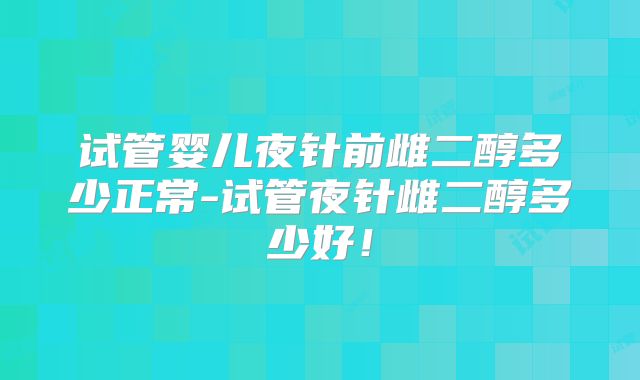试管婴儿夜针前雌二醇多少正常-试管夜针雌二醇多少好！