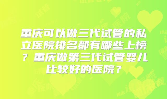 重庆可以做三代试管的私立医院排名都有哪些上榜?重庆做第三代试管婴儿比较好的医院?