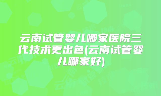 云南试管婴儿哪家医院三代技术更出色(云南试管婴儿哪家好)