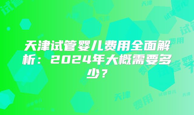 天津试管婴儿费用全面解析:2024年大概需要多少?