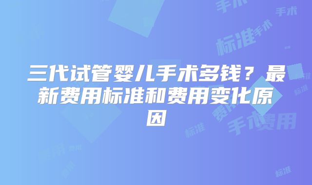 三代试管婴儿手术多钱?最新费用标准和费用变化原因