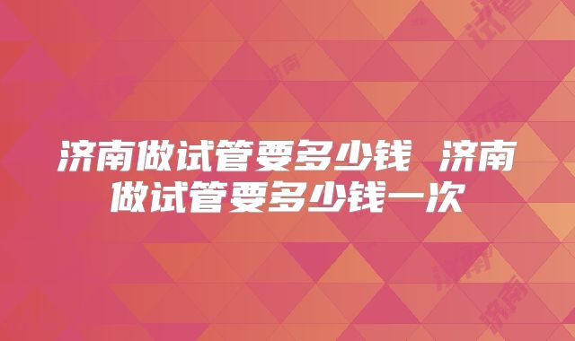 济南做试管要多少钱 济南做试管要多少钱一次
