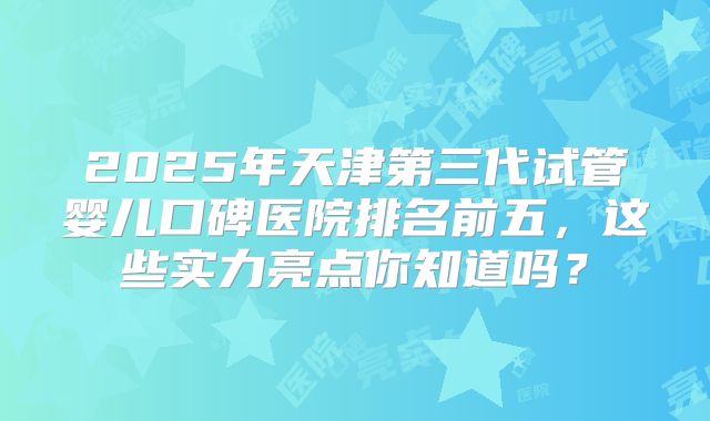 2025年天津第三代试管婴儿口碑医院排名前五，这些实力亮点你知道吗？