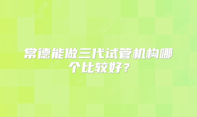 常德能做三代试管机构哪个比较好？