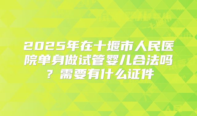 2025年在十堰市人民医院单身做试管婴儿合法吗?需要有什么证件