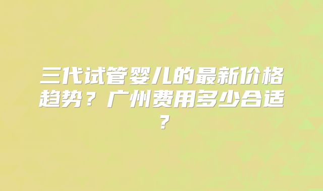 三代试管婴儿的最新价格趋势?广州费用多少合适?