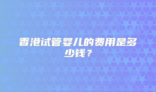香港试管婴儿的费用是多少钱?