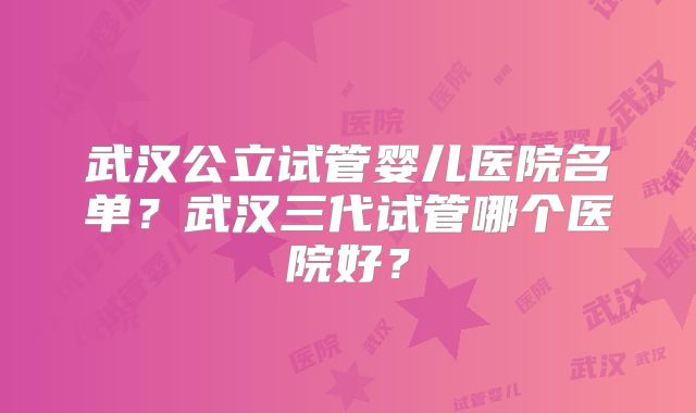 武汉公立试管婴儿医院名单?武汉三代试管哪个医院好?