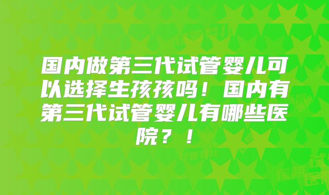 国内做第三代试管婴儿可以选择生孩孩吗！国内有第三代试管婴儿有哪些医院？！