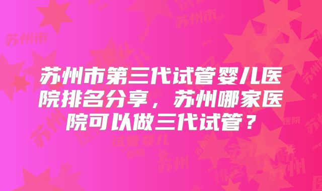苏州市第三代试管婴儿医院排名分享，苏州哪家医院可以做三代试管？