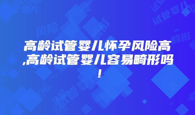 高龄试管婴儿怀孕风险高,高龄试管婴儿容易畸形吗！