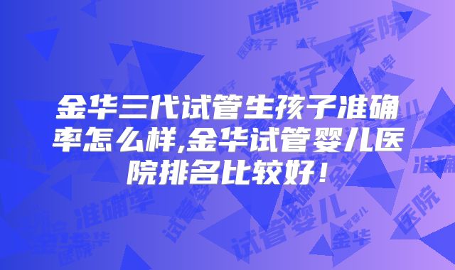 金华三代试管生孩子准确率怎么样,金华试管婴儿医院排名比较好！