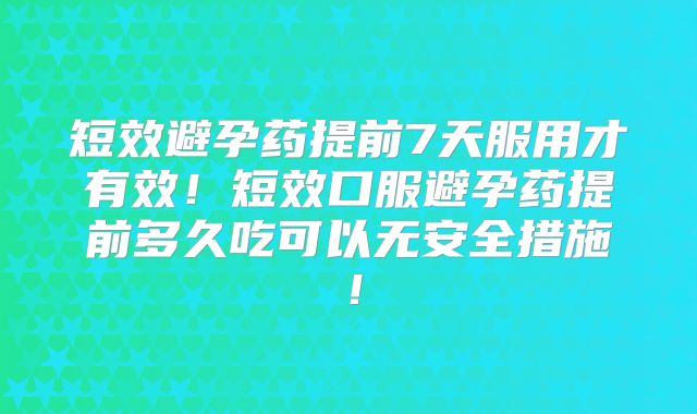短效避孕药提前7天服用才有效！短效口服避孕药提前多久吃可以无安全措施！