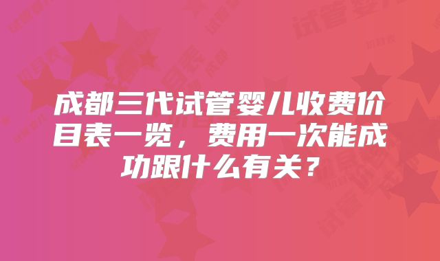 成都三代试管婴儿收费价目表一览，费用一次能成功跟什么有关？