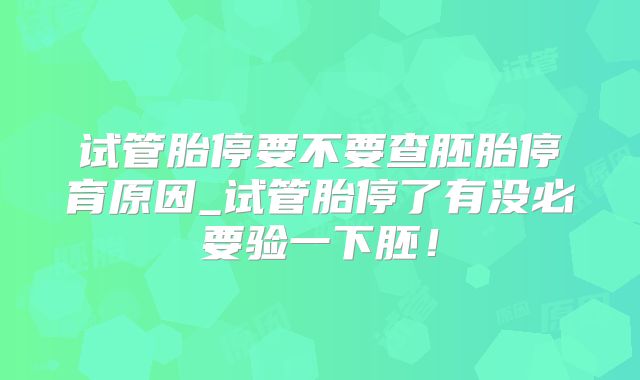 试管胎停要不要查胚胎停育原因_试管胎停了有没必要验一下胚！
