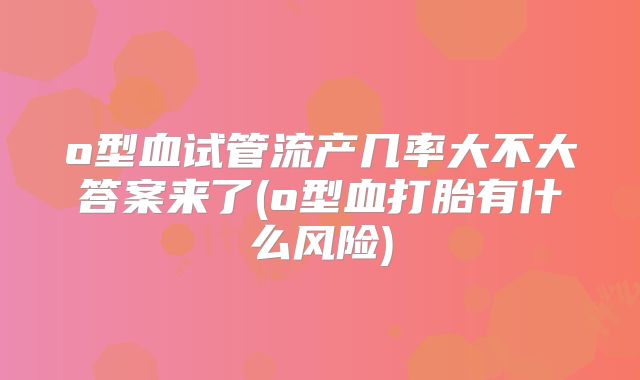 o型血试管流产几率大不大答案来了(o型血打胎有什么风险)