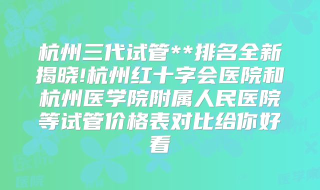 杭州三代试管**排名全新揭晓!杭州红十字会医院和杭州医学院附属人民医院等试管价格表对比给你好看