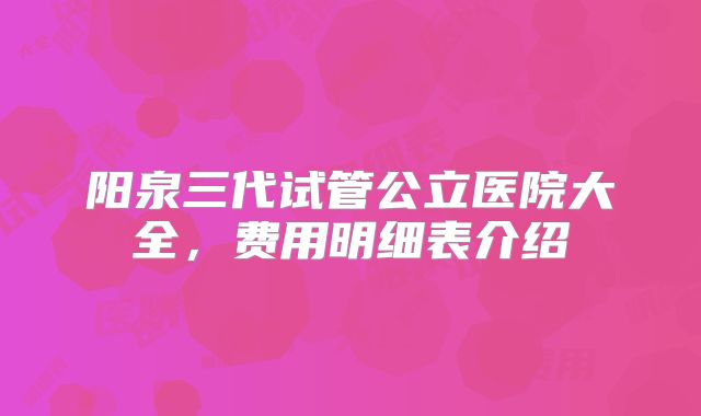 阳泉三代试管公立医院大全，费用明细表介绍