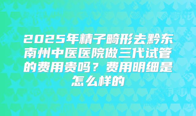 2025年精子畸形去黔东南州中医医院做三代试管的费用贵吗?费用明细是怎么样的