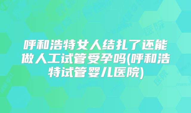 呼和浩特女人结扎了还能做人工试管受孕吗(呼和浩特试管婴儿医院)