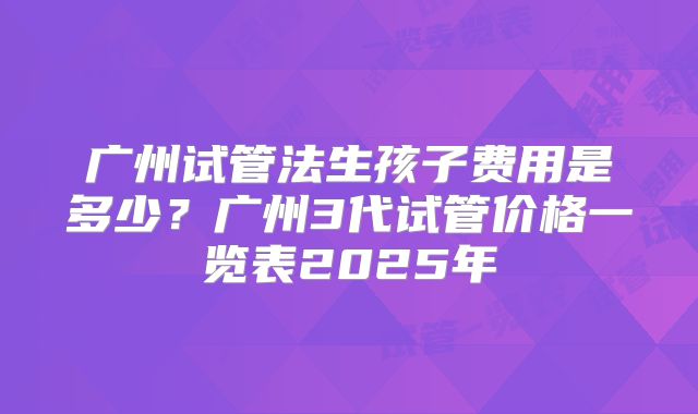 广州试管法生孩子费用是多少?广州3代试管价格一览表2025年